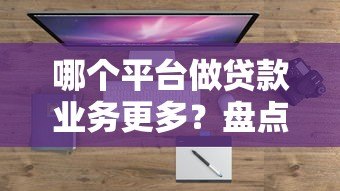 哪个平台做贷款业务更多?盘点主流平台优缺点对比 哪个平台做贷款业务更多?盘点主流平台优缺点对比