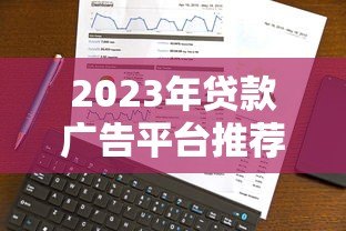 2023年贷款广告平台推荐：靠谱渠道怎么选？