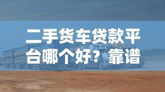 二手货车贷款平台哪个好？靠谱平台对比及选择指南