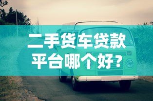 二手货车贷款平台哪个好？靠谱平台对比及选择指南