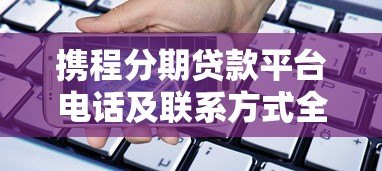 携程分期贷款平台电话及联系方式全解析 - 快速找到官方客服 携程分期贷款平台电话及联系方式全解析 - 快速找到官方客服
