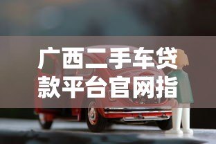 广西二手车贷款平台官网指南:选对渠道轻松购车 广西二手车贷款平台官网指南:选对渠道轻松购车