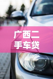 广西二手车贷款平台官网指南:选对渠道轻松购车 广西二手车贷款平台官网指南:选对渠道轻松购车