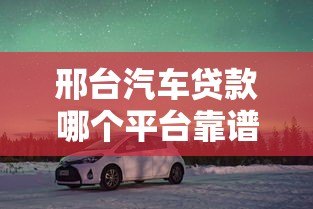 邢台汽车贷款哪个平台靠谱？5大正规渠道推荐及避坑指南