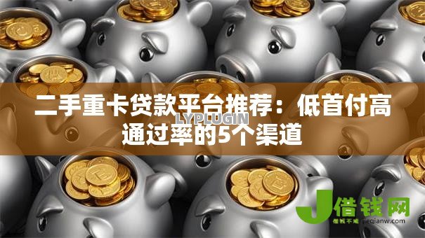 二手重卡贷款平台推荐：低首付高通过率的5个渠道