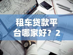 租车贷款平台哪家好?2023年靠谱平台推荐及避坑指南 租车贷款平台哪家好?2023年靠谱平台推荐及避坑指南