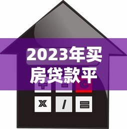 2023年买房贷款平台推荐：如何选择最适合的房贷渠道？