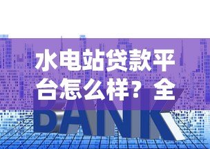 水电站贷款平台怎么样?全面解析贷款流程、利率及风险 水电站贷款平台怎么样?全面解析贷款流程、利率及风险