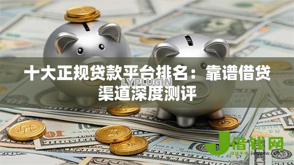 十大正规贷款平台排名:靠谱借贷渠道深度测评 十大正规贷款平台排名:靠谱借贷渠道深度测评