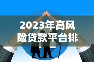2023年高风险贷款平台排名及避坑指南 2023年高风险贷款平台排名及避坑指南