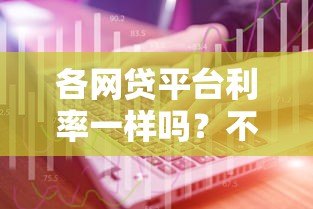 各网贷平台利率一样吗?不同平台真实利息对比与选择技巧 各网贷平台利率一样吗?不同平台真实利息对比与选择技巧