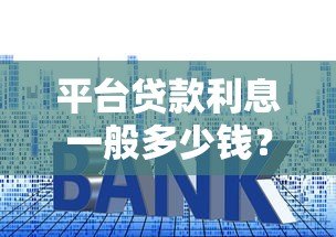 平台贷款利息一般多少钱?2023年最新利率解析 平台贷款利息一般多少钱?2023年最新利率解析