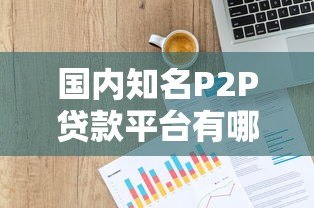 国内知名P2P贷款平台有哪些?全面解析与推荐 国内知名P2P贷款平台有哪些?全面解析与推荐