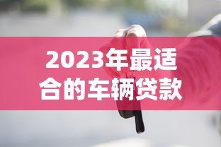 2023年最适合的车辆贷款平台推荐与对比分析 2023年最适合的车辆贷款平台推荐与对比分析