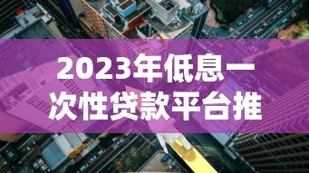 2023年低息一次性贷款平台推荐:正规低利率渠道一览 2023年低息一次性贷款平台推荐:正规低利率渠道一览
