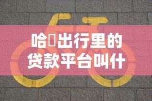 哈啰出行里的贷款平台叫什么？全面解析哈啰臻有钱