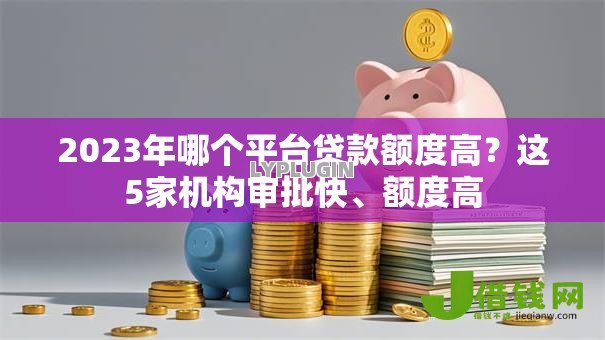 2023年哪个平台贷款额度高?这5家机构审批快、额度高 2023年哪个平台贷款额度高?这5家机构审批快、额度高