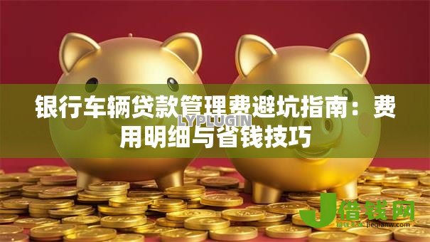 银行车辆贷款管理费避坑指南:费用明细与省钱技巧 银行车辆贷款管理费避坑指南:费用明细与省钱技巧