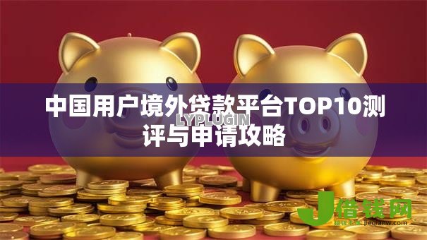 中国用户境外贷款平台TOP10测评与申请攻略 中国用户境外贷款平台TOP10测评与申请攻略