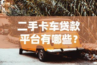 二手卡车贷款平台有哪些?这10家靠谱平台值得选 二手卡车贷款平台有哪些?这10家靠谱平台值得选