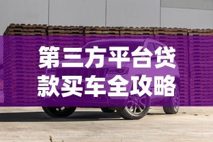 第三方平台贷款买车全攻略:流程、利息与避坑指南 第三方平台贷款买车全攻略:流程、利息与避坑指南