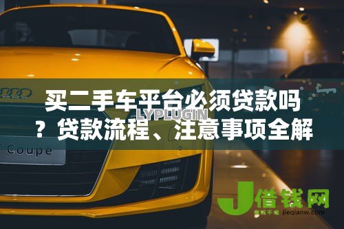 买二手车平台必须贷款吗?贷款流程、注意事项全解析 买二手车平台必须贷款吗?贷款流程、注意事项全解析
