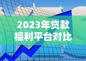 2023年贷款福利平台对比评测:如何找到靠谱渠道? 2023年贷款福利平台对比评测:如何找到靠谱渠道?