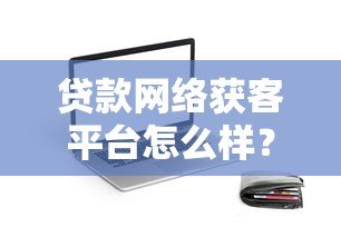 贷款网络获客平台怎么样?真实测评与实战建议 贷款网络获客平台怎么样?真实测评与实战建议