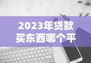 2023年贷款买东西哪个平台更划算？5大渠道对比分析