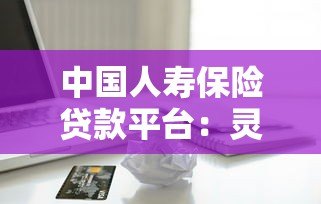 中国人寿保险贷款平台:灵活借款方案与低息服务详解 中国人寿保险贷款平台:灵活借款方案与低息服务详解