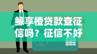 鲸享橙贷款查征信吗?征信不好能申请吗 鲸享橙贷款查征信吗?征信不好能申请吗