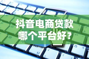 抖音电商贷款哪个平台好?5大靠谱渠道对比分析 抖音电商贷款哪个平台好?5大靠谱渠道对比分析