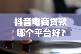 抖音电商贷款哪个平台好?5大靠谱渠道对比分析 抖音电商贷款哪个平台好?5大靠谱渠道对比分析