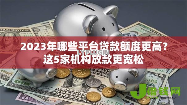2023年哪些平台贷款额度更高?这5家机构放款更宽松 2023年哪些平台贷款额度更高?这5家机构放款更宽松