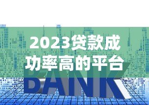 2023贷款成功率高的平台排名及申请技巧 2023贷款成功率高的平台排名及申请技巧