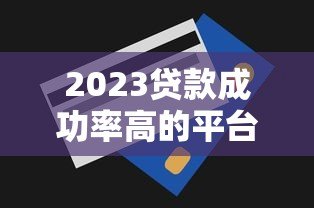 2023贷款成功率高的平台排名及申请技巧 2023贷款成功率高的平台排名及申请技巧