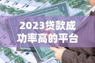2023贷款成功率高的平台排名及申请技巧 2023贷款成功率高的平台排名及申请技巧