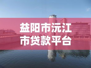 益阳市沅江市贷款平台推荐:正规机构与申请攻略全解析 益阳市沅江市贷款平台推荐:正规机构与申请攻略全解析