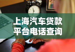 上海汽车贷款平台电话查询及正规渠道推荐 上海汽车贷款平台电话查询及正规渠道推荐