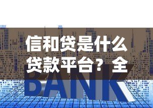 信和贷是什么贷款平台？全面解析其特点、利率及用户评价