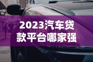 2023汽车贷款平台哪家强?6大正规平台深度对比 2023汽车贷款平台哪家强?6大正规平台深度对比