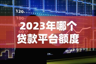 2023年哪个贷款平台额度高?十大高额度贷款平台推荐 2023年哪个贷款平台额度高?十大高额度贷款平台推荐