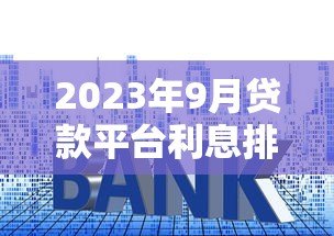 2023年9月贷款平台利息排行及最新利率政策解读 2023年9月贷款平台利息排行及最新利率政策解读