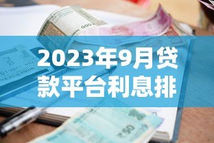 2023年9月贷款平台利息排行及最新利率政策解读 2023年9月贷款平台利息排行及最新利率政策解读
