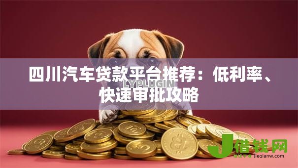 四川汽车贷款平台推荐:低利率、快速审批攻略 四川汽车贷款平台推荐:低利率、快速审批攻略