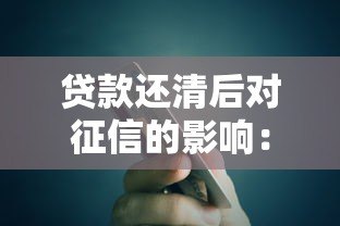贷款还清后对征信的影响:这些细节你一定要知道 贷款还清后对征信的影响:这些细节你一定要知道