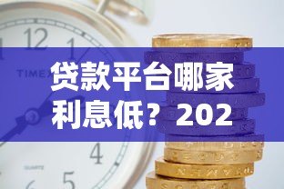 贷款平台哪家利息低?2023年正规平台利率对比及省钱攻略 贷款平台哪家利息低?2023年正规平台利率对比及省钱攻略