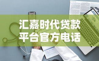 汇嘉时代贷款平台官方电话及贷款服务指南 汇嘉时代贷款平台官方电话及贷款服务指南