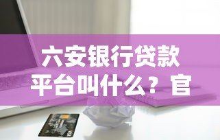 六安银行贷款平台叫什么？官方正规借款渠道解析