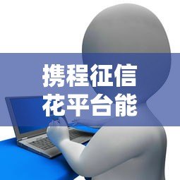 携程征信花平台能贷款吗?真实情况解析与贷款攻略 携程征信花平台能贷款吗?真实情况解析与贷款攻略